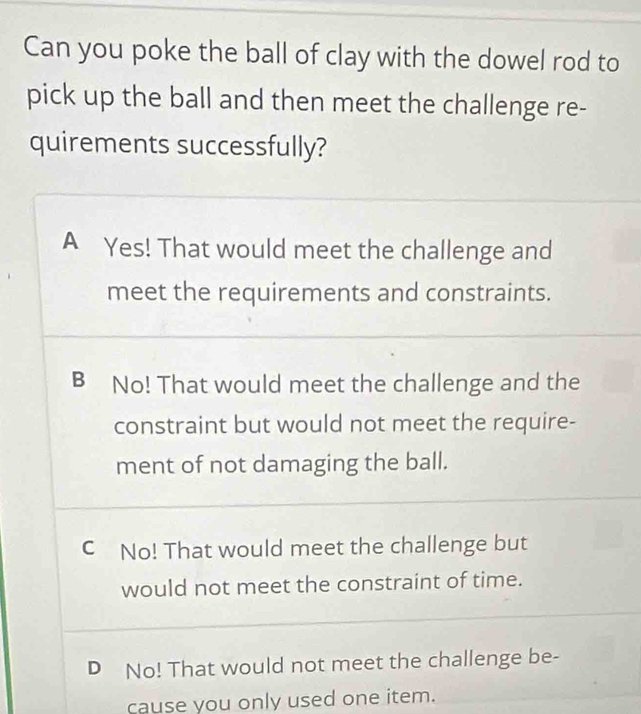 Can you poke the ball of clay with the dowel rod to
pick up the ball and then meet the challenge re-
quirements successfully?
A Yes! That would meet the challenge and
meet the requirements and constraints.
B No! That would meet the challenge and the
constraint but would not meet the require-
ment of not damaging the ball.
C No! That would meet the challenge but
would not meet the constraint of time.
D No! That would not meet the challenge be-
cause you only used one item.