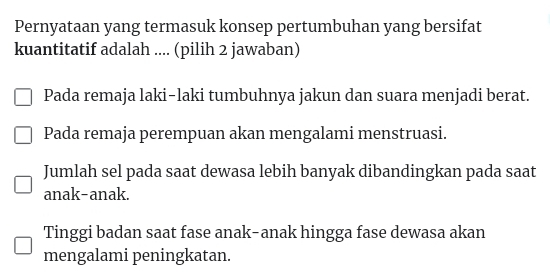 Pernyataan yang termasuk konsep pertumbuhan yang bersifat
kuantitatif adalah .... (pilih 2 jawaban)
Pada remaja laki-laki tumbuhnya jakun dan suara menjadi berat.
Pada remaja perempuan akan mengalami menstruasi.
Jumlah sel pada saat dewasa lebih banyak dibandingkan pada saat
anak-anak.
Tinggi badan saat fase anak-anak hingga fase dewasa akan
mengalami peningkatan.