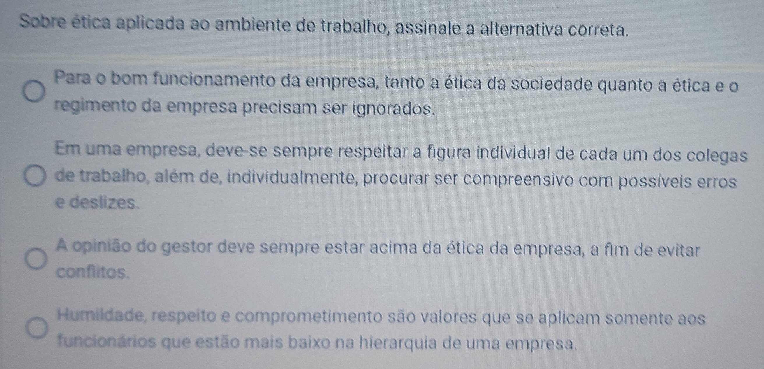 Sobre ética aplicada ao ambiente de trabalho, assinale a alternativa correta.
Para o bom funcionamento da empresa, tanto a ética da sociedade quanto a ética e o
regimento da empresa precisam ser ignorados.
Em uma empresa, deve-se sempre respeitar a fígura individual de cada um dos colegas
de trabalho, além de, individualmente, procurar ser compreensivo com possíveis erros
e deslizes.
A opinião do gestor deve sempre estar acima da ética da empresa, a fim de evitar
conflitos.
Humildade, respeito e comprometimento são valores que se aplicam somente aos
funcionários que estão mais baixo na hierarquia de uma empresa.