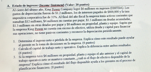 Estado de ingresos (Income Stotement) (Valor: 20 puntos) 
Al cierre del último año, King Power Company logró $6 millones en ingresos (EBITDA). Los 
gastos de depreciación fueron de $1.2 millones, los de intereses pagados de $800,000 y la tasa 
impositiva corporativa fue de 35%. Al final del año fiscal la empresa tenía activos corrientes que 
sumaban $12 millones, $4 millones en cuentas por pagar, $1.5 millones en deudas acumuladas,
$1.3 millones en otras deudas por pagar y $8 millones en propiedad, planta y equipo. Supón que 
la empresa King Power no cuenta con exceso de efectivo, utiliza deuda y capital para financiar 
sus operaciones, no tiene pasivos corrientes y reconoce la depreciación periódicamente. 
1. Determina el ingreso neto o pérdida de la empresa. Explica cómo este resultado puede ayudar 
al gerente en la toma de decisiones en la empresa. (6 puntos) 
2. Calcula el capital de trabajo neto y operativo. Explica la diferencia entre ambos resultados. 
(6 puntos) 
3. Si la empresa tuvo $6 millones en propiedad, planta y equipo el año anterior y el capital de 
trabajo operativo neto se mantuvo constante, ¿cuál es el flujo de efectivo disponible de la 
empresa? Explica cómo el resultado del flujo disponible ayuda a los gerentes en el proceso de 
planificación financiera. (8 puntos)