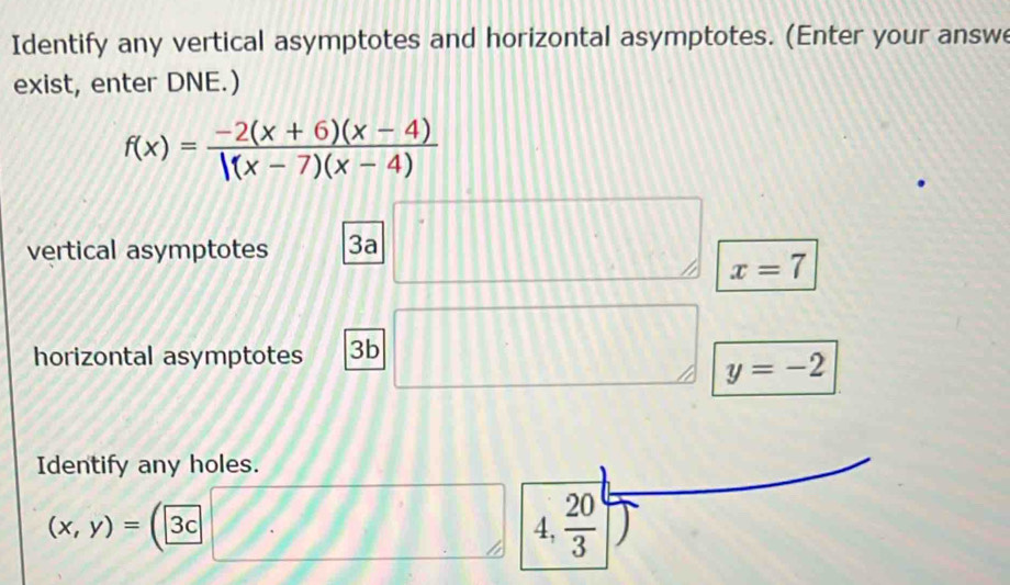 Identify any vertical asymptotes and horizontal asymptotes. (Enter your answe
exist, enter DNE.)
f(x)= (-2(x+6)(x-4))/|(x-7)(x-4) 
vertical asymptotes 3a
x=7
horizontal asymptotes 3b
y=-2
Identify any holes.
(x,y)= 1 3c