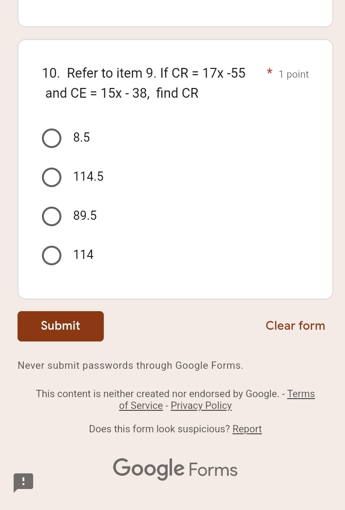 Refer to item 9. If CR=17x-55 * 1 point
and CE=15x-38 , find CR
8.5
114.5
89.5
114
Submit Clear form
Never submit passwords through Google Forms.
This content is neither created nor endorsed by Google. - Terms
of Service - Privacy Policy
Does this form look suspicious? Report
!
Google Forms