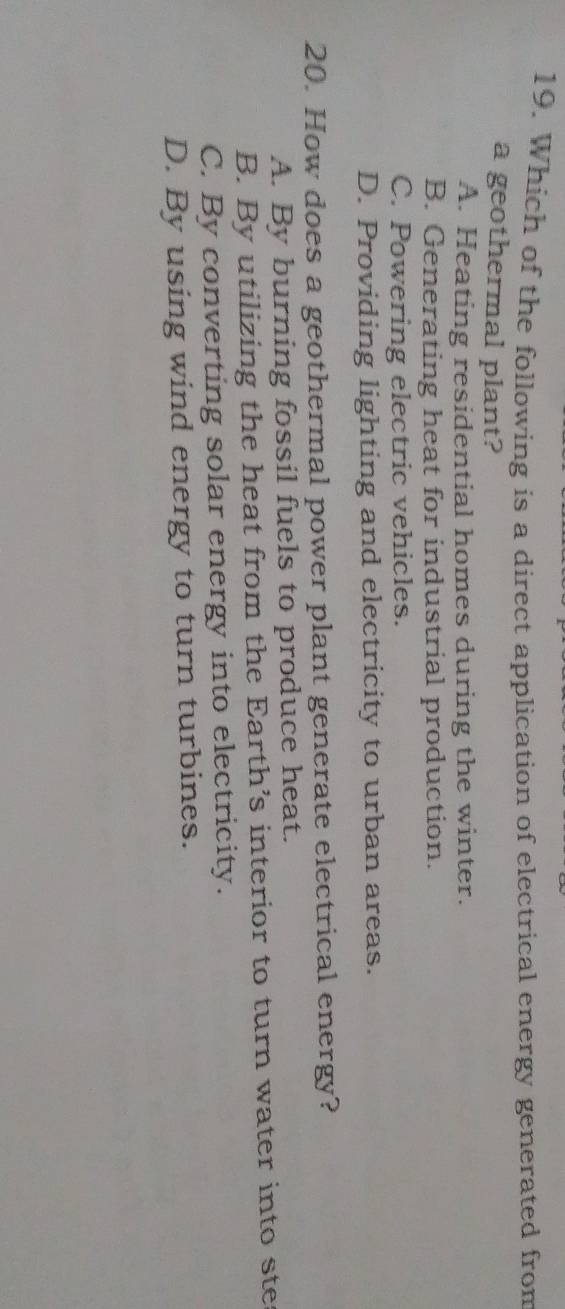 Which of the following is a direct application of electrical energy generated from
a geothermal plant?
A. Heating residential homes during the winter.
B. Generating heat for industrial production.
C. Powering electric vehicles.
D. Providing lighting and electricity to urban areas.
20. How does a geothermal power plant generate electrical energy?
A. By burning fossil fuels to produce heat.
B. By utilizing the heat from the Earth’s interior to turn water into ste
C. By converting solar energy into electricity.
D. By using wind energy to turn turbines.