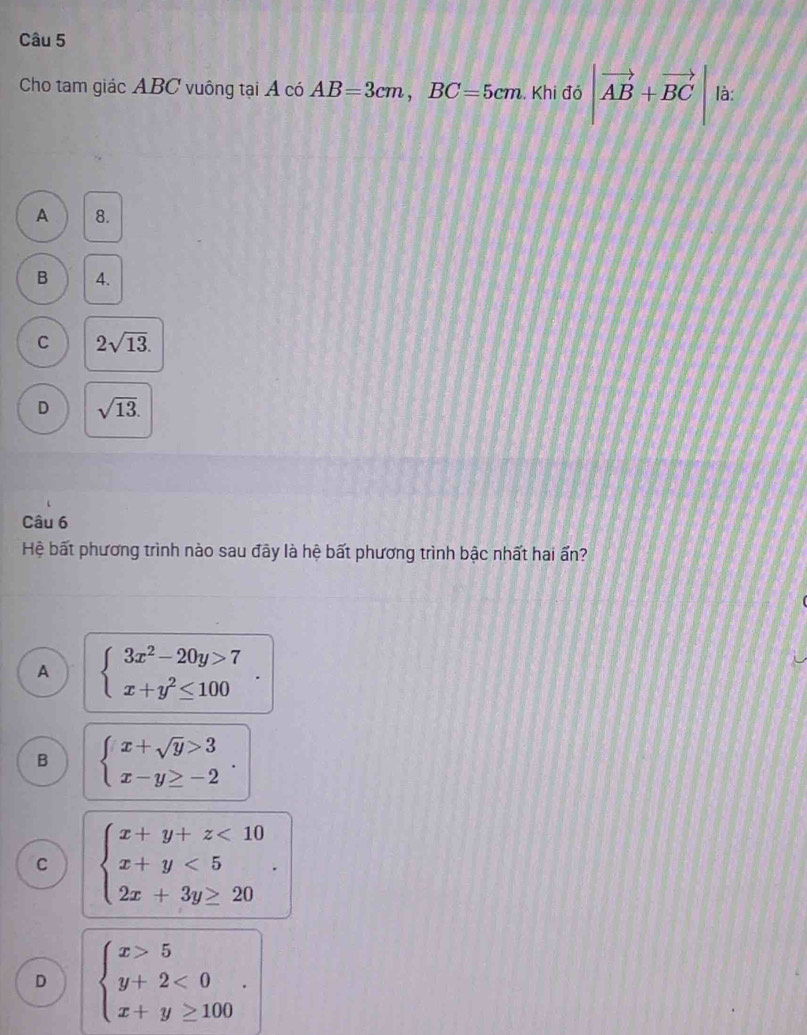 Cho tam giác ABC vuông tại Á có AB=3cm, BC=5cm. Khi đó |vector AB+vector BC| là:
A 8.
B 4.
C 2sqrt(13).
D sqrt(13). 
Câu 6
Hệ bất phương trình nào sau đây là hệ bất phương trình bậc nhất hai ấn?
A beginarrayl 3x^2-20y>7 x+y^2≤ 100endarray..
B beginarrayl x+sqrt(y)>3 x-y≥ -2endarray..
C beginarrayl x+y+z<10 x+y<5 2x+3y≥ 20endarray..
D beginarrayl x>5 y+2<0 x+y≥ 100endarray..