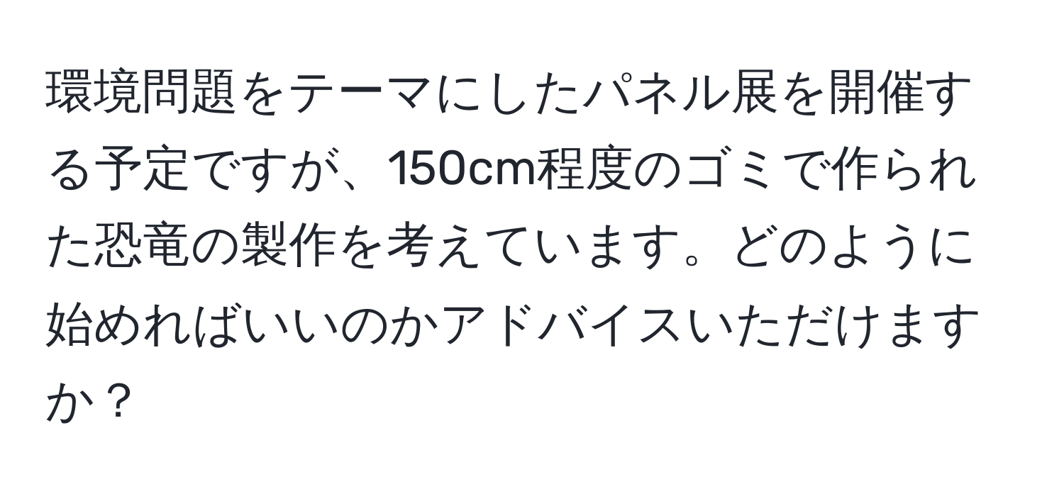 環境問題をテーマにしたパネル展を開催する予定ですが、150cm程度のゴミで作られた恐竜の製作を考えています。どのように始めればいいのかアドバイスいただけますか？