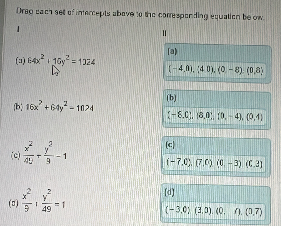 Drag each set of intercepts above to the corresponding equation below.
(a)
(a) 64x^2+16y^2=1024
(-4,0),(4,0),(0,-8), (0,8)
(b)
(b) 16x^2+64y^2=1024
(-8,0),(8,0),(0,-4), (0,4)
(c)  x^2/49 + y^2/9 =1
(c)
(-7,0),(7,0),(0,-3),(0,3)
(d)  x^2/9 + y^2/49 =1
(d)
(-3,0),(3,0),(0,-7),(0,7)