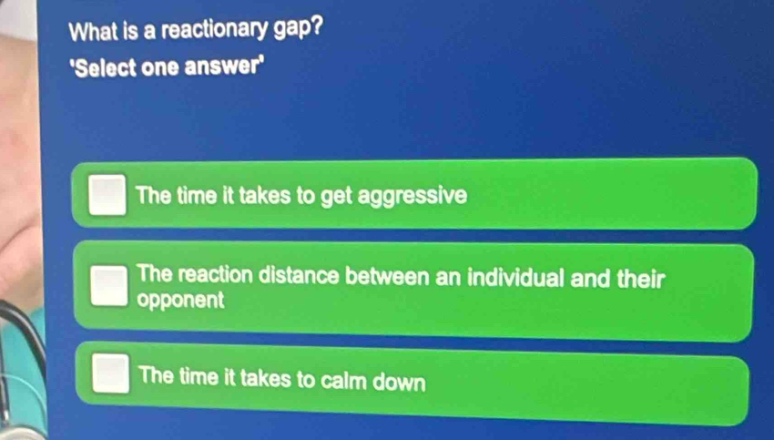 What is a reactionary gap?
'Select one answer'
The time it takes to get aggressive
The reaction distance between an individual and their
opponent
The time it takes to calm down