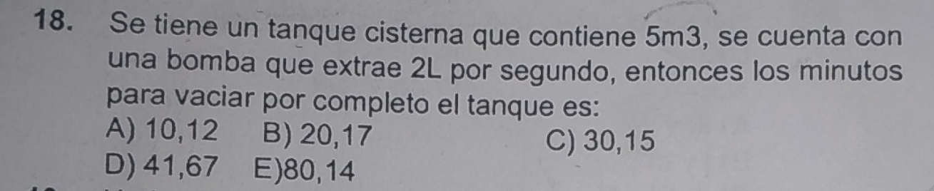 Se tiene un tanque cisterna que contiene 5m3, se cuenta con
una bomba que extrae 2L por segundo, entonces los minutos
para vaciar por completo el tanque es:
A) 10,12 B) 20, 17
C) 30, 15
D) 41,67 E) 80,14