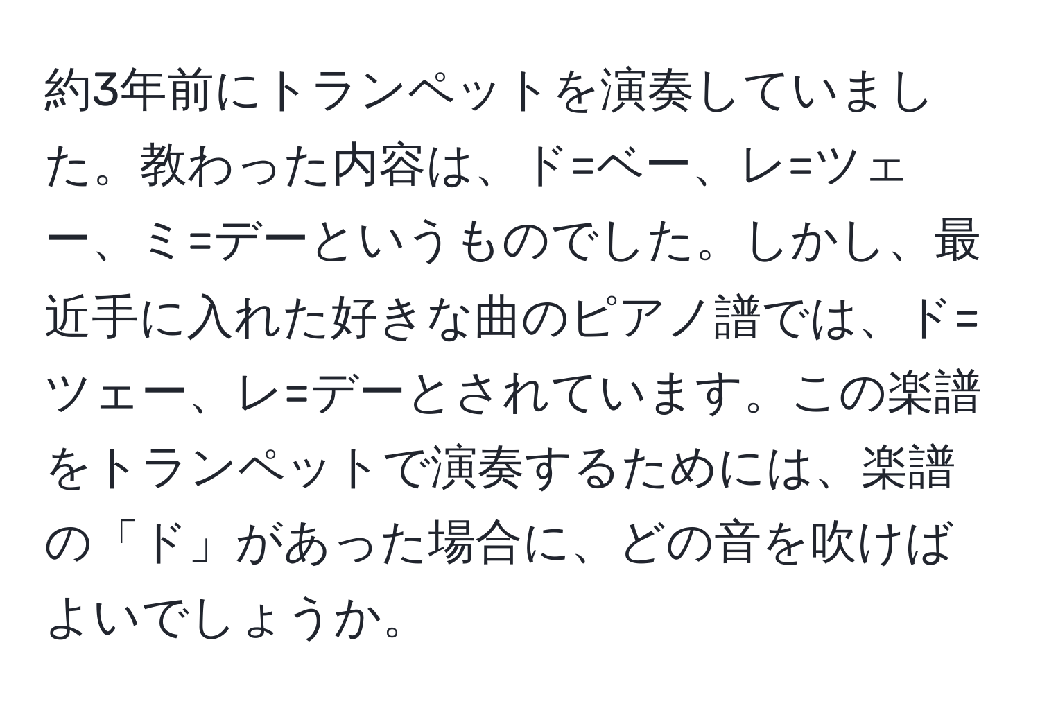 約3年前にトランペットを演奏していました。教わった内容は、ド=ベー、レ=ツェー、ミ=デーというものでした。しかし、最近手に入れた好きな曲のピアノ譜では、ド=ツェー、レ=デーとされています。この楽譜をトランペットで演奏するためには、楽譜の「ド」があった場合に、どの音を吹けばよいでしょうか。