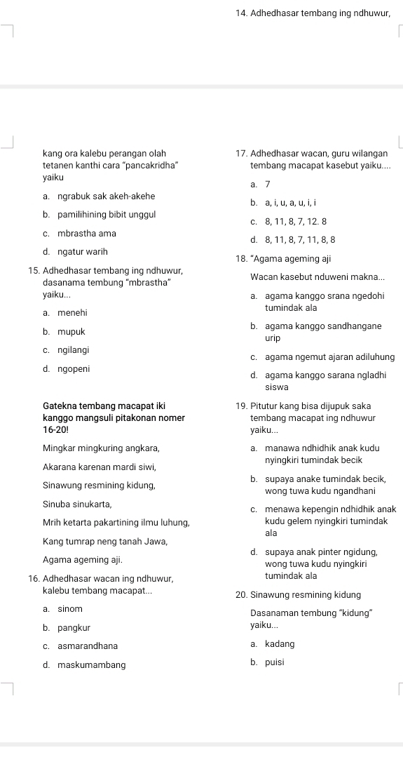 Adhedhasar tembang ing ndhuwur
kang ora kalebu perangan olah 17. Adhedhasar wacan, guru wilangan
tetanen kanthi cara “pancakridha” tembang macapat kasebut yaiku...
yaiku
a. 7
a. ngrabuk sak akeh-akehe b. a, i, u, a, u, i, i
b. pamilihining bibit unggul c. 8, 11, 8, 7, 12. 8
c. mbrastha ama d. 8, 11, 8, 7, 11, 8, 8
d. ngatur warih
18. “Agama ageming aji
15. Adhedhasar tembang ing ndhuwur, Wacan kasebut nduweni makna...
dasanama tembung 'mbrastha”
yaiku... a. agama kanggo srana ngedohi
a. menehi tumindak ala
b. mupuk b. agama kanggo sandhangane
urip
c. ngilangi
c. agama ngemut ajaran adiluhung
d. ngopeni d. agama kanggo sarana ngladhi
siswa
Gatekna tembang macapat iki 19. Pitutur kang bisa dijupuk saka
kanggo mangsuli pitakonan nomer tembang macapat ing ndhuwur
16-20! yaiku...
Mingkar mingkuring angkara, a. manawa ndhidhik anak kudu
Akarana karenan mardi siwi, nyingkiri tumindak becik
Sinawung resmining kidung, b. supaya anake tumindak becik,
wong tuwa kudu ngandhani
Sinuba sinukarta, c. menawa kepengin ndhidhik anak
Mrih ketarta pakartining ilmu luhung, kudu gelem nyingkiri tumindak
ala
Kang tumrap neng tanah Jawa,
d. supaya anak pinter ngidung,
Agama ageming aji. wong tuwa kudu nyingkiri
16. Adhedhasar wacan ing ndhuwur, tumindak ala
kalebu tembang macapat... 20. Sinawung resmining kidung
a. sinom Dasanaman tembung “kidung”
b. pangkur yaiku...
c. asmarandhana a. kadang
d. maskumamband b. puisi