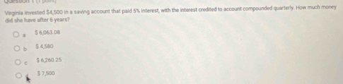 Virginia invested $4,500 in a saving account that paid 5% interest, with the interest credited to account compounded quarterly. How much money
did she have after 6 years?
a $ 6,063.08
h $ 4,580
c $ 6,260.25
$ 7,500