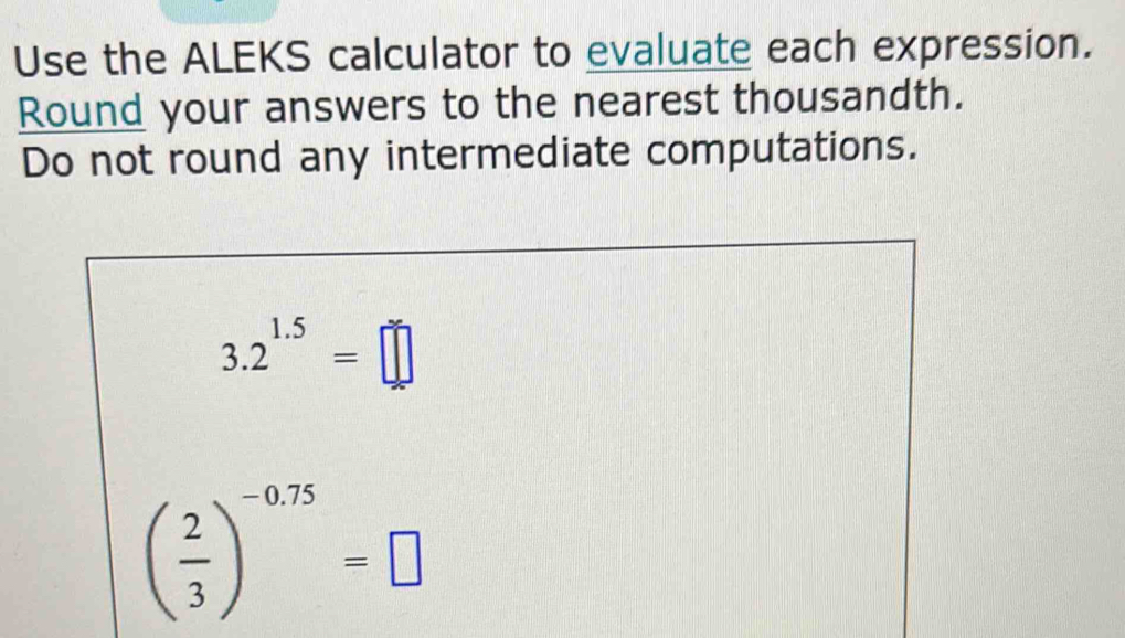 Use the ALEKS calculator to evaluate each expression. 
Round your answers to the nearest thousandth. 
Do not round any intermediate computations.
3.2^(1.5)=□
( 2/3 )^-0.75=□