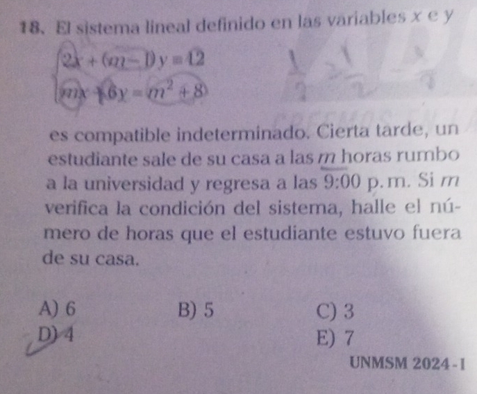 El sistema lineal definido en las variables x e y
beginarrayl 2x+(m-1)y=12 mx+6y=m^2+8endarray.
es compatible indeterminado. Cierta tarde, un
estudiante sale de su casa a las m horas rumbo
a la universidad y regresa a las 9:00 p. m. Si m
verifica la condición del sistema, halle el nú-
mero de horas que el estudiante estuvo fuera
de su casa.
A) 6 B) 5 C) 3
D) 4 E) 7
UNMSM 2024-1