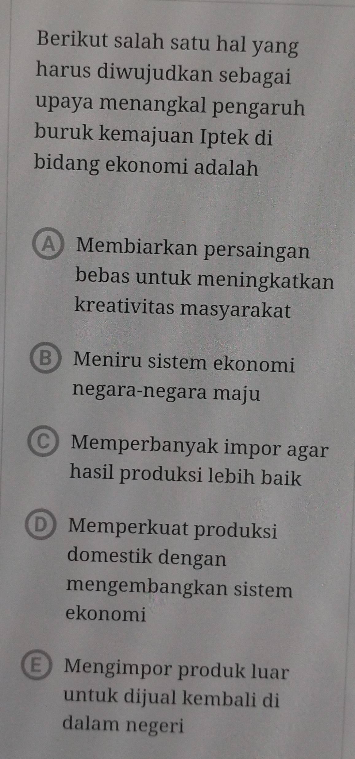 Berikut salah satu hal yang
harus diwujudkan sebagai
upaya menangkal pengaruh
buruk kemajuan Iptek di
bidang ekonomi adalah
A Membiarkan persaingan
bebas untuk meningkatkan
kreativitas masyarakat
B Meniru sistem ekonomi
negara-negara maju
C Memperbanyak impor agar
hasil produksi lebih baik
D Memperkuat produksi
domestik dengan
mengembangkan sistem
ekonomi
E Mengimpor produk luar
untuk dijual kembali di
dalam negeri