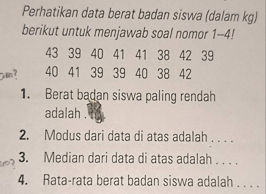 Perhatikan data berat badan siswa (dalam kg) 
berikut untuk menjawab soal nomor 1 - 4!
43 39 40 41 41 38 42 39
am? 40 41 39 39 40 38 42
1. Berat badan siswa paling rendah 
adalah . 
2. Modus dari data di atas adalah_ 
3. Median dari data di atas adalah . . . . 
4. Rata-rata berat badan siswa adalah . . . .