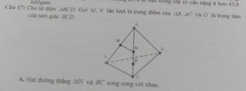 kilðgam.
Bừ bạn trong lớp có cân nặng ít hơn 43. 9
Câu 17: Cho tử diện ABCD. Gọi M, N lần lượt là trung điểm của AB, AC và G là trọng tâm
của tam giác BCD.
A. Hai đường thắng MN và BC song song với nhau.