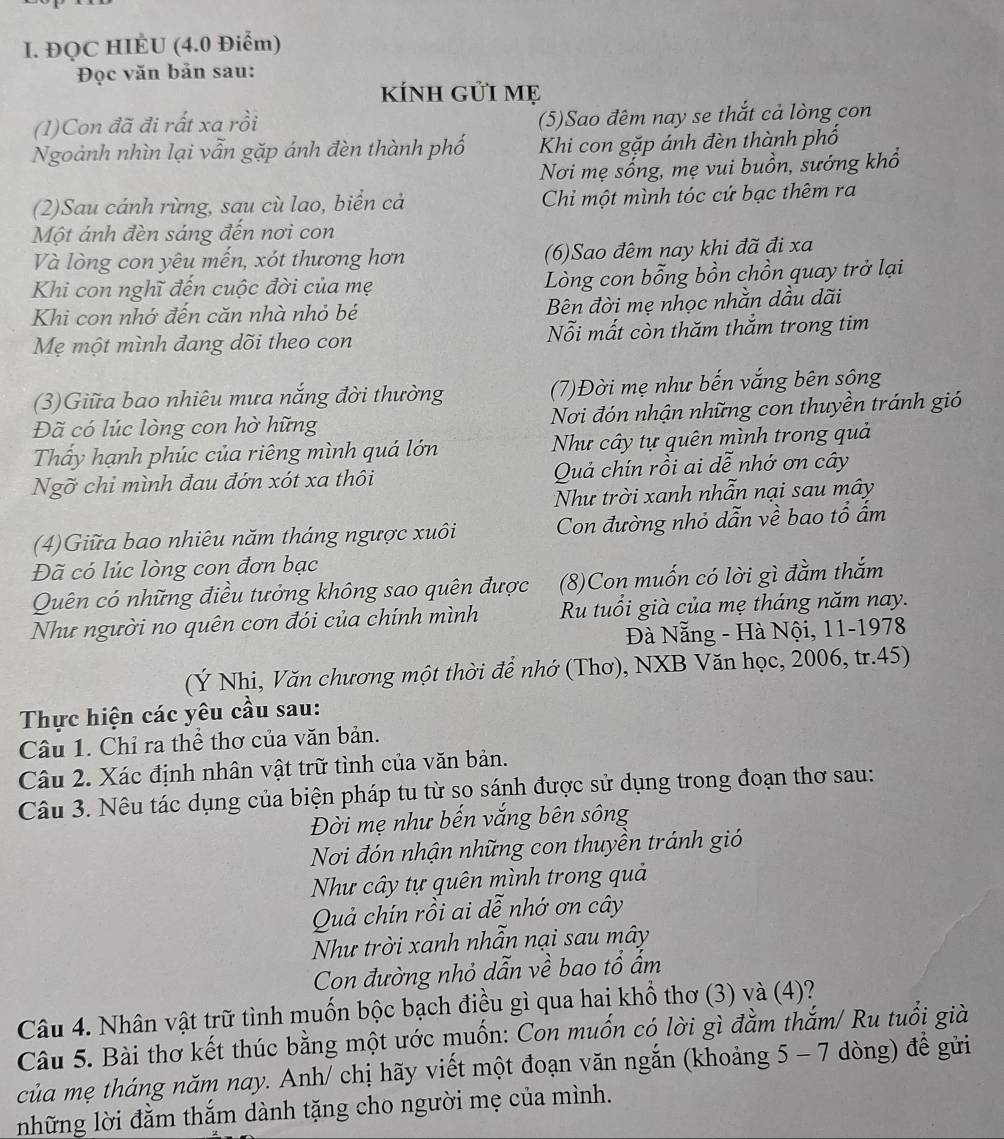 ĐQC HIÉU (4.0 Điểm)
Đọc văn bản sau:
kÍnh gửi mẹ
(1)Con đã đi rất xa rồi (5)Sao đêm nay se thắt cả lòng con
Ngoành nhìn lại vẫn gặp ánh đèn thành phố Khi con gặp ánh đèn thành phố
Nơi mẹ sống, mẹ vui buồn, sướng khổ
(2)Sau cánh rừng, sau cù lao, biển cả  Chi một mình tóc cứ bạc thêm ra
Một ánh đèn sáng đến nơi con
Và lòng con yêu mến, xót thương hơn (6)Sao đêm nay khi đã đi xa
Khi con nghĩ đến cuộc đời của mẹ Lòng con bỗng bồn chồn quay trở lại
Khi con nhớ đến căn nhà nhỏ bé Bên đời mẹ nhọc nhằn dầu dãi
Mẹ một mình đang dõi theo con Nỗi mất còn thăm thắm trong tim
(3)Giữa bao nhiêu mưa nắng đời thường (7)Đời mẹ như bến vắng bên sông
Đã có lúc lòng con hờ hững Nơi đón nhận những con thuyền tránh gió
Thấy hạnh phúc của riêng mình quá lớn Như cây tự quên mình trong quả
Ngỡ chỉ mình đau đớn xót xa thôi Quả chín rồi ai dễ nhớ ơn cây
Như trời xanh nhẫn nại sau mây
(4)Giữa bao nhiêu năm tháng ngược xuôi Con đường nhỏ dẫn về bao tổ ấm
Đã có lúc lòng con đơn bạc
Quên có những điều tưởng không sao quên được (8)Con muốn có lời gì đằm thắm
Như người no quên cơn đói của chính mình Ru tuổi già của mẹ tháng năm nay.
Đà Nẵng - Hà Nội, 11-1978
(Ý Nhi, Văn chương một thời để nhớ (Thơ), NXB Văn học, 2006, tr.45)
Thực hiện các yêu cầu sau:
Câu 1. Chỉ ra thể thơ của văn bản.
Câu 2. Xác định nhân vật trữ tình của văn bản.
Câu 3. Nêu tác dụng của biện pháp tu từ so sánh được sử dụng trong đoạn thơ sau:
Đời mẹ như bến vắng bên sông
Nơi đón nhận những con thuyền tránh gió
Như cây tự quên mình trong quả
Quả chín rồi ai dễ nhớ ơn cây
Như trời xanh nhẫn nại sau mây
Con đường nhỏ dẫn về bao tổ ẩm
Câu 4. Nhân vật trữ tình muốn bộc bạch điều gì qua hai khổ thơ (3) và (4)?
Câu 5. Bài thơ kết thúc bằng một ước muốn: Con muốn có lời gì đằm thắm/ Ru tuổi già
của mẹ tháng năm nay. Anh/ chị hãy viết một đoạn văn ngắn (khoảng 5 - 7 dòng) để gửi
những lời đằm thắm dành tặng cho người mẹ của mình.