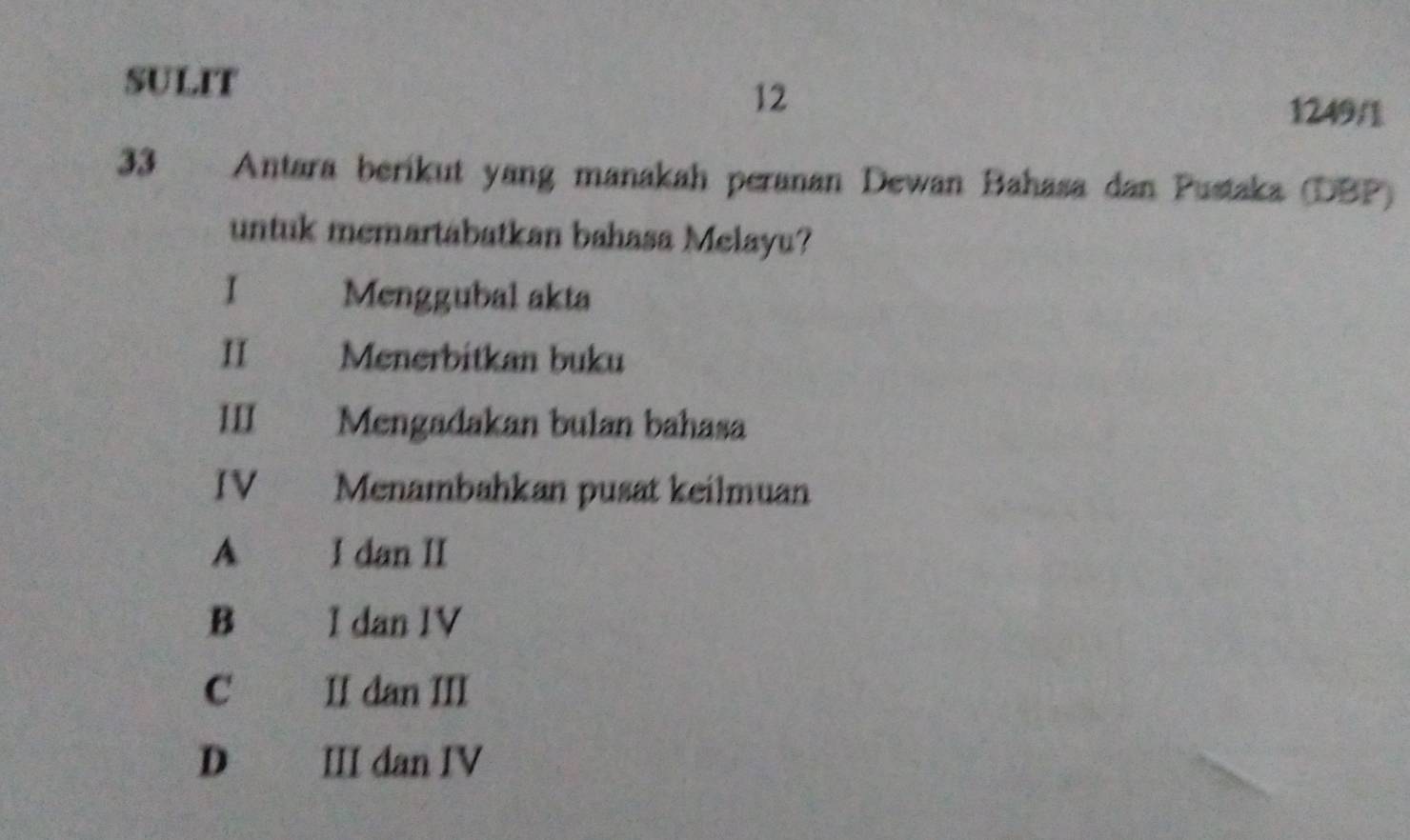 SULIT
12
1249/1
33 Antara berikut yang manakah peranan Dewan Bahasa dan Pustaka (DBP)
untuk memartabatkan bahasa Melayu?
I Menggubal akta
II Menerbitkan buku
III Mengadakan bulan bahasa
IV Menambahkan pusat keilmuan
A I dan II
B I dan IV
C II dan III
D III dan IV