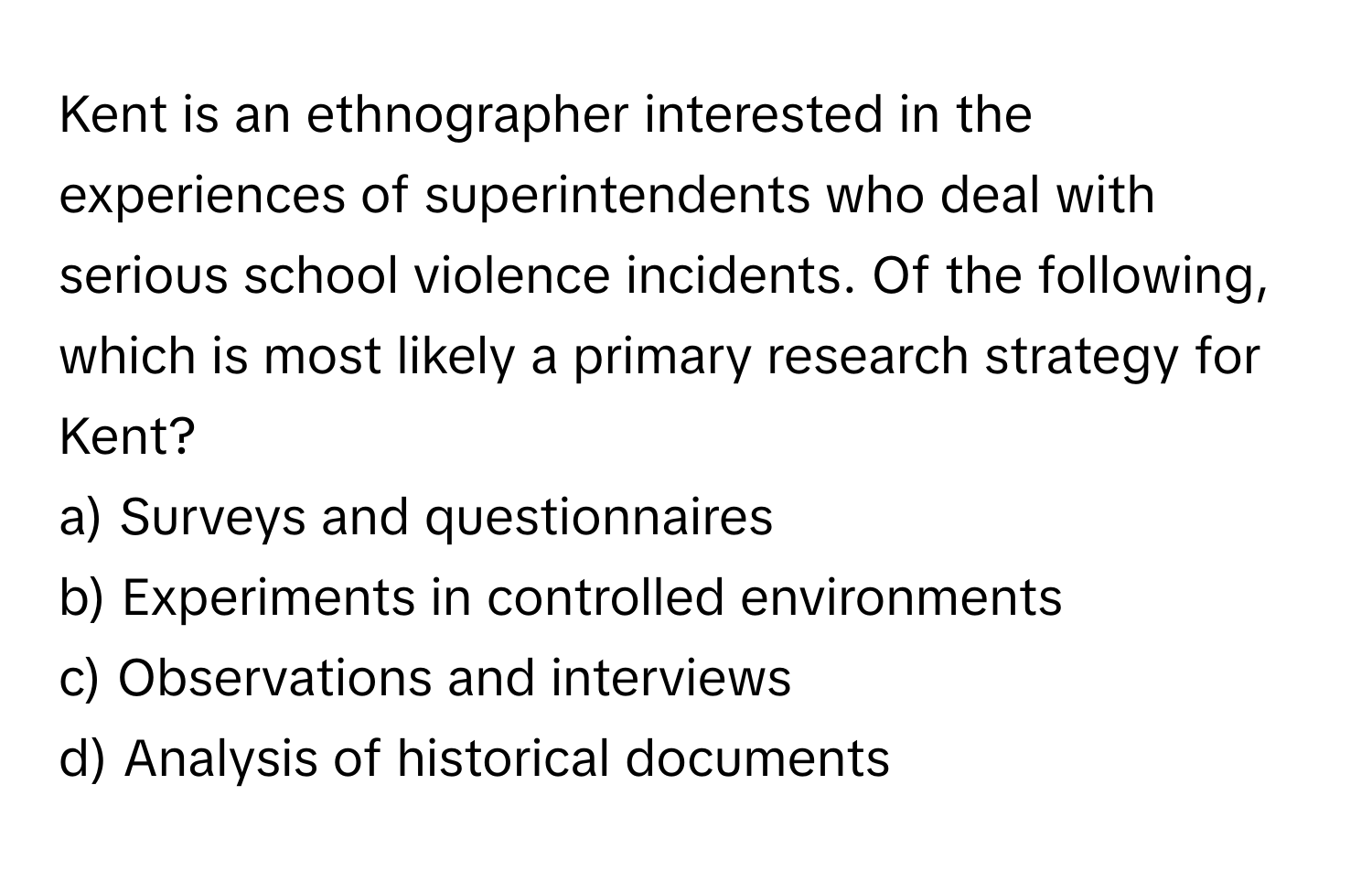 Kent is an ethnographer interested in the experiences of superintendents who deal with serious school violence incidents. Of the following, which is most likely a primary research strategy for Kent?

a) Surveys and questionnaires
b) Experiments in controlled environments
c) Observations and interviews
d) Analysis of historical documents