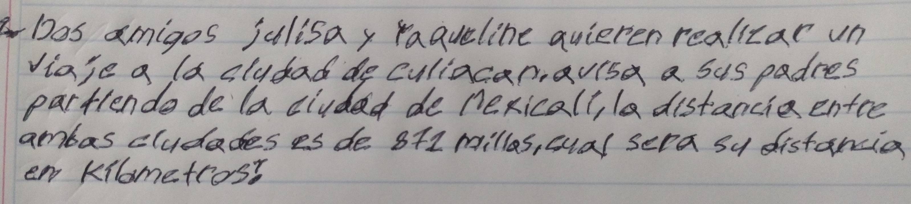 Dos amigos julisay raaueline quieten realizar un 
Viaje a la slydad de culiacaravisa a sus padres 
Partlende de la cluded de nexicall, l distancie entee 
ambas cludades es de 8+1 milles, cual sera su distancia 
ew Kilometros?