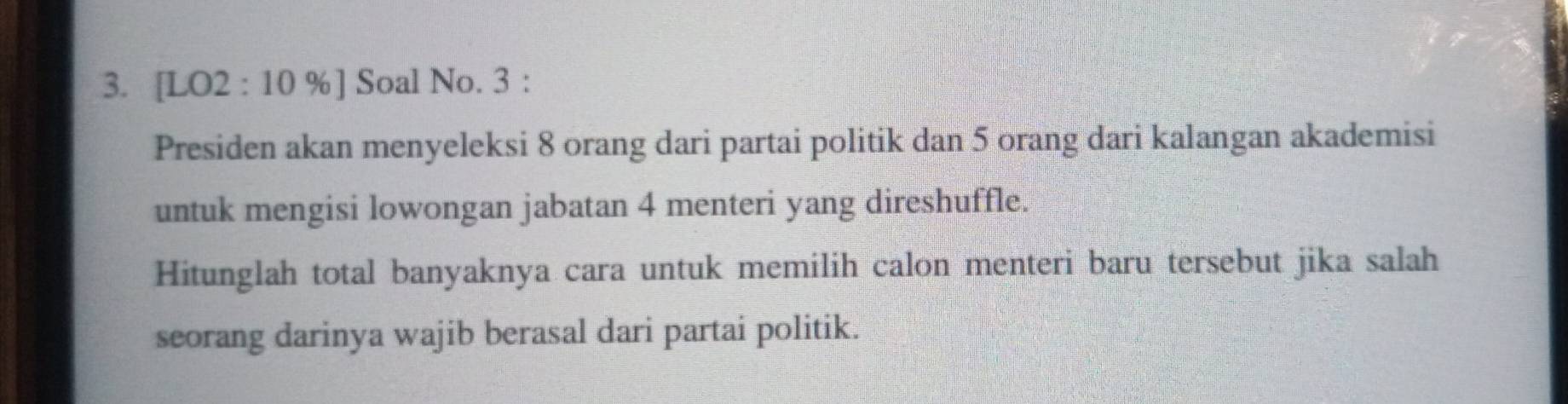 [LO2 : 10 %] Soal No. 3 : 
Presiden akan menyeleksi 8 orang dari partai politik dan 5 orang dari kalangan akademisi 
untuk mengisi lowongan jabatan 4 menteri yang direshuffle. 
Hitunglah total banyaknya cara untuk memilih calon menteri baru tersebut jika salah 
seorang darinya wajib berasal dari partai politik.