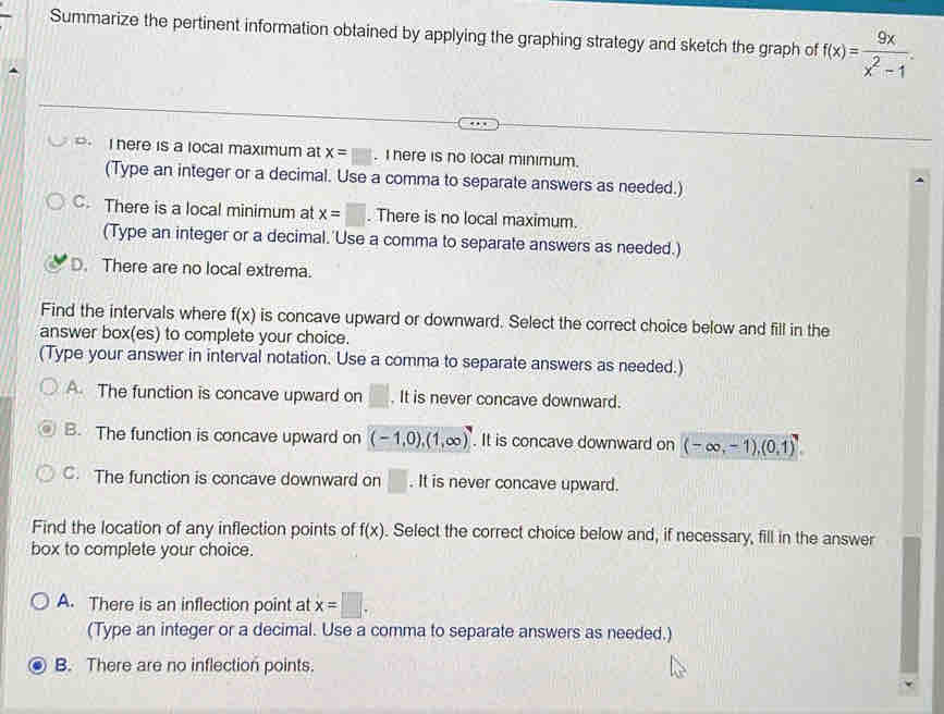 Summarize the pertinent information obtained by applying the graphing strategy and sketch the graph of f(x)= 9x/x^2-1 .
o. I here is a local maximum at x=□. I here is no local minimum.
(Type an integer or a decimal. Use a comma to separate answers as needed.)
C. There is a local minimum at x=□. There is no local maximum.
(Type an integer or a decimal.'Use a comma to separate answers as needed.)
D. There are no local extrema.
Find the intervals where f(x) is concave upward or downward. Select the correct choice below and fill in the
answer box(es) to complete your choice.
(Type your answer in interval notation. Use a comma to separate answers as needed.)
A. The function is concave upward on □. It is never concave downward.
B. The function is concave upward on (-1,0),(1,∈fty ). It is concave downward on (-∈fty ,-1),(0,1)
C. The function is concave downward on □. It is never concave upward.
Find the location of any inflection points of f(x). Select the correct choice below and, if necessary, fill in the answer
box to complete your choice.
A. There is an inflection point at x=□. 
(Type an integer or a decimal. Use a comma to separate answers as needed.)
B. There are no inflection points.