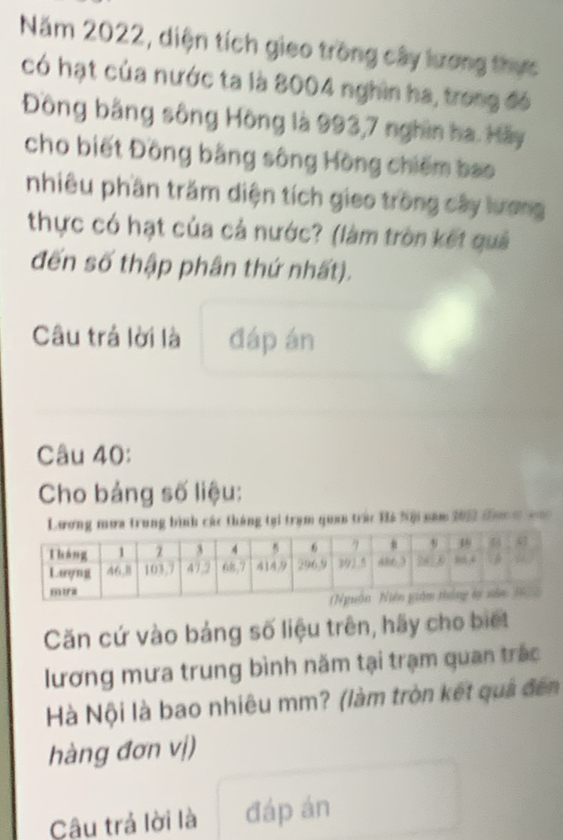 Năm 2022, diện tích gieo trong cây lương thực 
có hạt của nước ta là 8004 nghin ha, trong đó 
Đông bằng sông Hồng là 993, 7 nghin ha. Hãy 
cho biết Đồng bằng sông Hồng chiếm bao 
nhiêu phần trăm diện tích gieo trong cây lương 
thực có hạt của cả nước? (làm tròn kết quả 
đến số thập phân thứ nhất). 
Câu trả lời là đáp án 
Câu 40: 
Cho bảng số liệu: 
Lương mưa trung bình các tháng tại trạm quan trác Hà Nội năm 2022 tưc = === 
Căn cứ vào bảng số liệu trên, hãy cho biết 
lương mưa trung bình năm tại trạm quan trắc 
Hà Nội là bao nhiêu mm? (làm tròn kết quả đến 
hàng đơn vị) 
Câu trả lời là đáp án