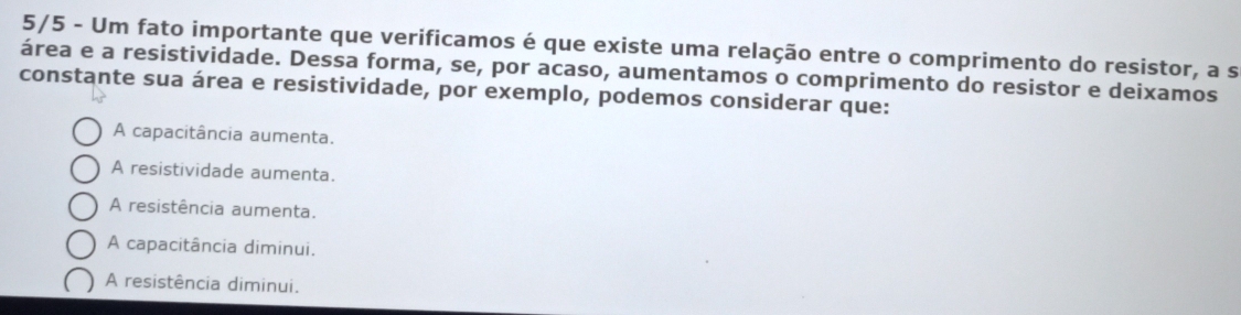 5/5 - Um fato importante que verificamos é que existe uma relação entre o comprimento do resistor, a s
área e a resistividade. Dessa forma, se, por acaso, aumentamos o comprimento do resistor e deixamos
constante sua área e resistividade, por exemplo, podemos considerar que:
A capacitância aumenta.
A resistividade aumenta.
A resistência aumenta.
A capacitância diminui.
A resistência diminui.