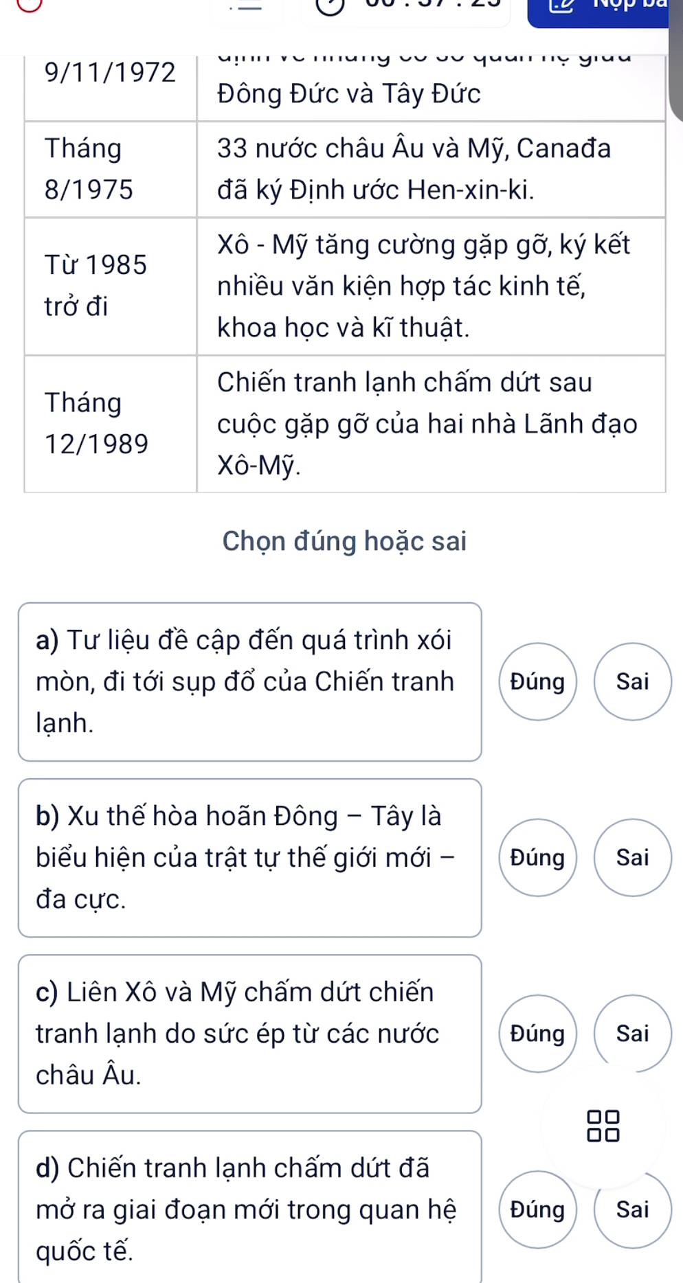 Chọn đúng hoặc sai 
a) Tư liệu đề cập đến quá trình xói 
mòn, đi tới sụp đổ của Chiến tranh Đúng Sai 
lạnh. 
b) Xu thế hòa hoãn Đông - Tây là 
biểu hiện của trật tự thế giới mới - Đúng Sai 
đa cực. 
c) Liên Xô và Mỹ chấm dứt chiến 
tranh lạnh do sức ép từ các nước Đúng Sai 
châu Âu. 
d) Chiến tranh lạnh chấm dứt đã 
mở ra giai đoạn mới trong quan hệ Đúng Sai 
quốc tế.