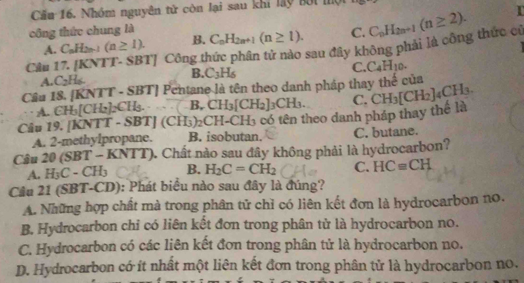 Cầu 16. Nhóm nguyên tử còn lại sau khi lấy bối mội
công thức chung là C. C_nH_2n+1(n≥ 2).
I
A. C_nH_2n-1(n≥ 1). B. C_nH_2n+1(n≥ 1).
Câu 17. [KNTT- SBT] Công thức phân tử nào sau đây không phải là công thức cử
A. C_2H_6. B. C_3H_6
C. C_4H_10.
Câu 18. [KNTT -.SBT | Pentane là tên theo danh pháp thay thế của
A. ( H_3[CH_2]_2CH_3..... B.CH_3[CH_2]_3CH_3. C. CH_3[CH_2]_4CH_3.
Câu 19. [KNTT-SBT](CH_3)_2CH-CH_3 có tên theo danh pháp thay thế là
A. 2-methylpropane. B. isobutan. C. butane.
Câu 20 (SBT _  KNTT) ). Chất nào sau đây không phải là hydrocarbon?
A. H₃ C-CH_3
B. H_2C=CH_2 C. HC≌ CH
Cầu 21 (SBT-CD): Phát biểu nào sau đây là đúng?
A. Những hợp chất mà trong phân tử chỉ có liên kết đơn là hydrocarbon no.
B. Hydrocarbon chi có liên kết đơn trong phân tử là hydrocarbon no.
C. Hydrocarbon có các liên kết đơn trong phân tử là hydrocarbon no.
D. Hydrocarbon có ít nhất một liên kết đơn trong phân tử là hydrocarbon no.