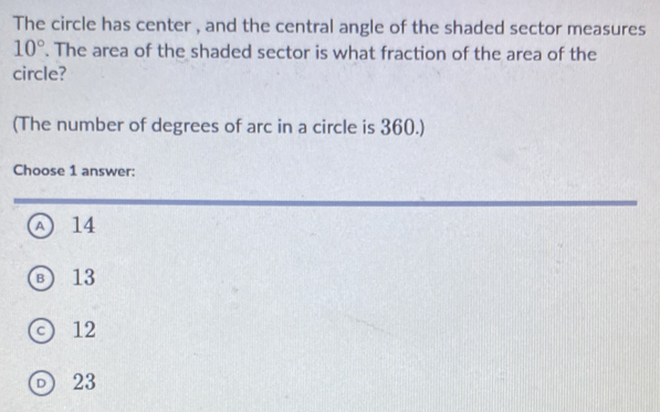 The circle has center , and the central angle of the shaded sector measures
10°. The area of the shaded sector is what fraction of the area of the
circle?
(The number of degrees of arc in a circle is 360.)
Choose 1 answer:
A 14
⑧ 13
12
23