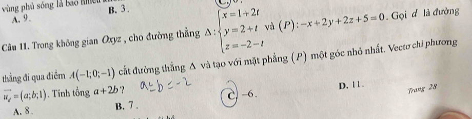 vùng phủ sóng là bao nhều B. 3.
A. 9.
Câu 11. Trong không gian Oxyz , cho đường thẳng Delta :beginarrayl x=1+2t y=2+t z=-2-tendarray. và (P) : -x+2y+2z+5=0. Gọi d là đường
thẳng đi qua điềm A(-1;0;-1) cắt đường thẳng Δ và tạo với mặt phẳng (P) một góc nhỏ nhất. Vectơ chi phương
vector u_d=(a;b;1) ). Tính tổng a+2b ?
D. 1 1 .
A. 8. B. 7. C. -6.
Trang 28