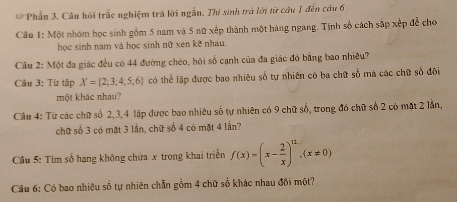 Phần 3. Câu hồi trắc nghiệm trã lời ngắn. Thí sinh trả lời từ câu 1 đến câu 6 
Câu 1: Một nhóm học sinh gồm 5 nam và 5 nữ xếp thành một hàng ngang. Tính số cách sắp xếp đề cho 
học sinh nam và học sinh nữ xen kẽ nhau. 
Câu 2: Một đa giác đều có 44 đường chéo, hỏi số cạnh của đa giác đó bằng bao nhiêu? 
Câu 3: Từ tập X= 2;3;4;5;6 có thể lập được bao nhiêu số tự nhiên có ba chữ số mà các chữ số đôi 
một khác nhau? 
Câu 4: Từ các chữ số 2, 3, 4 lập được bao nhiêu số tự nhiên có 9 chữ số, trong đó chữ số 2 có mặt 2 lần, 
chữ số 3 có mặt 3 lần, chữ số 4 có mặt 4 lần? 
Câu 5: Tìm số hạng không chứa x trong khai triển f(x)=(x- 2/x )^12, (x!= 0)
Câu 6: Có bao nhiêu số tự nhiên chẵn gồm 4 chữ số khác nhau đôi một?