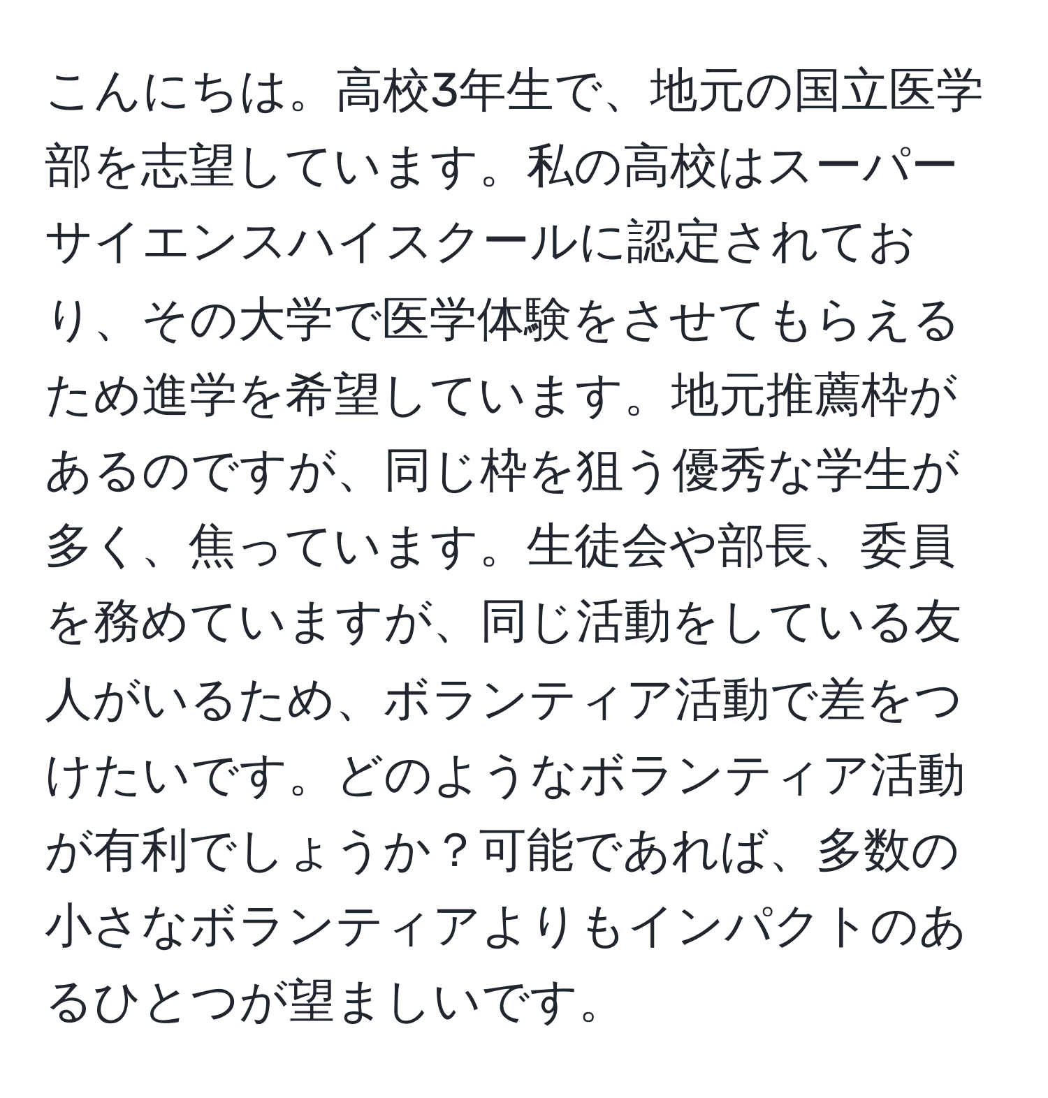 こんにちは。高校3年生で、地元の国立医学部を志望しています。私の高校はスーパーサイエンスハイスクールに認定されており、その大学で医学体験をさせてもらえるため進学を希望しています。地元推薦枠があるのですが、同じ枠を狙う優秀な学生が多く、焦っています。生徒会や部長、委員を務めていますが、同じ活動をしている友人がいるため、ボランティア活動で差をつけたいです。どのようなボランティア活動が有利でしょうか？可能であれば、多数の小さなボランティアよりもインパクトのあるひとつが望ましいです。