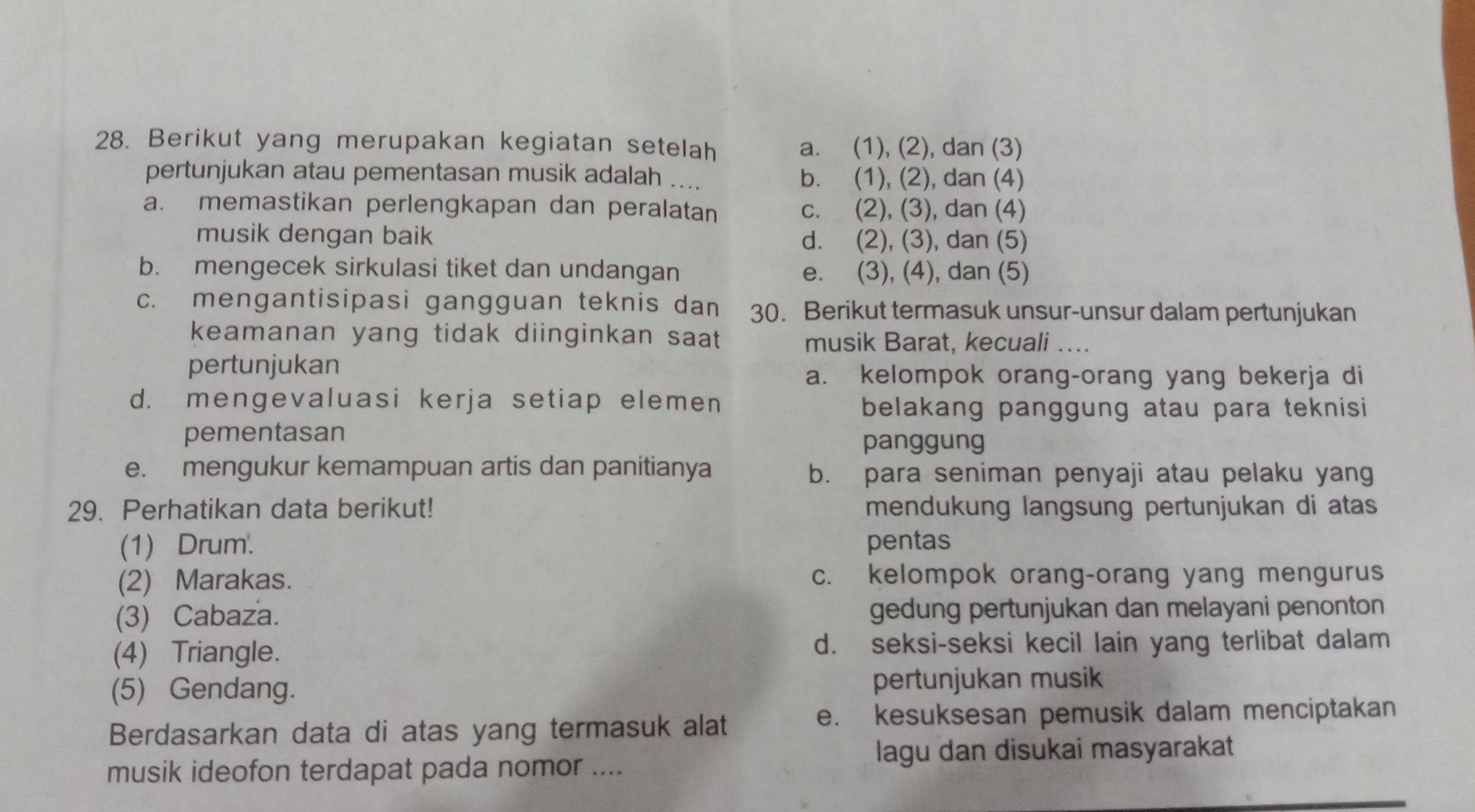 Berikut yang merupakan kegiatan setelah a. (1), (2), dan (3)
pertunjukan atau pementasan musik adalah .... b. (1), (2), dan (4)
a. memastikan perlengkapan dan peralatan c. (2), (3), dan (4)
musik dengan baik d. (2), (3), dan (5)
b. mengecek sirkulasi tiket dan undangan e. (3), (4), dan (5)
c. mengantisipasi gangguan teknis dan 30. Berikut termasuk unsur-unsur dalam pertunjukan
keamanan yang tidak diinginkan saat 
musik Barat, kecuali ....
pertunjukan
a. kelompok orang-orang yang bekerja di
d. mengevaluasi kerja setiap elemen
belakang panggung atau para teknisi 
pementasan
panggung
e. mengukur kemampuan artis dan panitianya b. para seniman penyaji atau pelaku yang
29. Perhatikan data berikut! mendukung langsung pertunjukan di atas
(1) Drum. pentas
(2) Marakas. c. kelompok orang-orang yang mengurus
(3) Cabaza. gedung pertunjukan dan melayani penonton
(4) Triangle. d. seksi-seksi kecil lain yang terlibat dalam
(5) Gendang. pertunjukan musik
Berdasarkan data di atas yang termasuk alat
e. kesuksesan pemusik dalam menciptakan
lagu dan disukai masyarakat
musik ideofon terdapat pada nomor ....