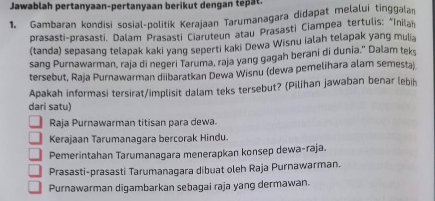 Jawablah pertanyaan-pertanyaan berikut dengan tepat.
1. Gambaran kondisi sosial-politik Kerajaan Tarumanagara didapat melalui tinggalan
prasasti-prasasti. Dalam Prasasti Ciaruteun atau Prasasti Ciampea tertulis: “Inilah
(tanda) sepasang telapak kaki yang seperti kaki Dewa Wisnu ialah telapak yang mulia
sang Purnawarman, raja di negeri Taruma, raja yang gagah berani di dunia.” Dalam teks
tersebut, Raja Purnawarman diibaratkan Dewa Wisnu (dewa pemelihara alam semesta).
Apakah informasi tersirat/implisit dalam teks tersebut? (Pilihan jawaban benar lebih
dari satu)
Raja Purnawarman titisan para dewa.
Kerajaan Tarumanagara bercorak Hindu.
Pemerintahan Tarumanagara menerapkan konsep dewa-raja.
Prasasti-prasasti Tarumanagara dibuat oleh Raja Purnawarman.
Purnawarman digambarkan sebagai raja yang dermawan.