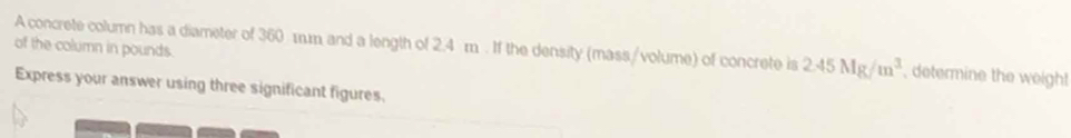 of the column in pounds. A concrete column has a diameter of 360 1m and a length of 2.4 m. If the density (mass/volume) of concrete is 2.45Mg/m^3 , determine the weigh! 
Express your answer using three significant figures.