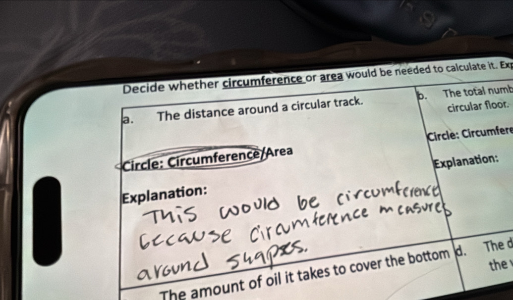 Decide whether circumference or area would be needed to calculate it. Exp 
a. The distance around a circular track. b. The total numb 
circular floor. 
Circle: Circumference/Area Circle: Circumfere 
Explanation: Explanation: 
the 
The amount of oil it takes to cover the bottom d. The d