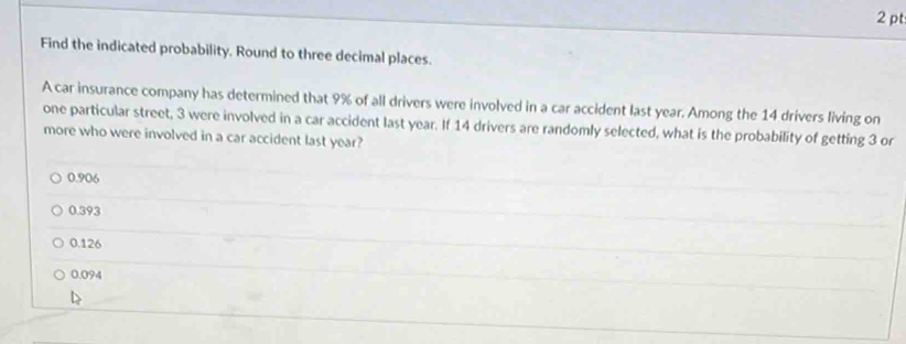 Find the indicated probability. Round to three decimal places.
A car insurance company has determined that 9% of all drivers were involved in a car accident last year. Among the 14 drivers living on
one particular street, 3 were involved in a car accident last year. If 14 drivers are randomly selected, what is the probability of getting 3 or
more who were involved in a car accident last year?
0.906
0.393
0.126
0.094