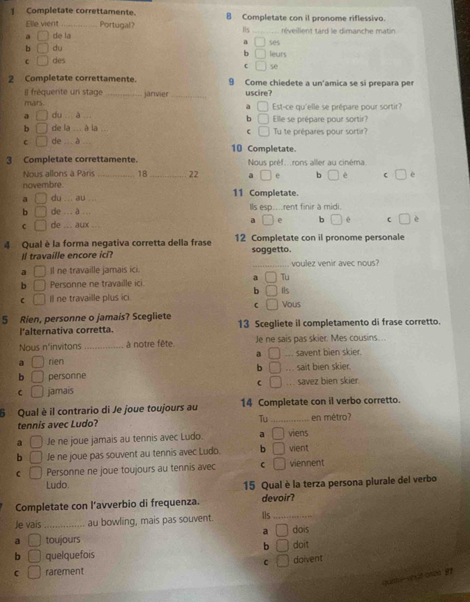 Completate correttamente. 8 Completate con il pronome riflessivo.
Elle vient _Portugal?
Iis
a □ de la _réveillent tard le dimanche matin
b □ du a □ ses
b □
C □ des leurs
C □ se
2 Completate correttamente. 9 Come chiedete a un'amica se si prepara per
Il fréquente un stage _janvier _uscire?
mars. Est-ce qu'elle se prépare pour sortir?
a □
a □ du  à a Elle se prépare pour sortir?
b □
b □ de la .. à la Tu te prépares pour sortir?
C □
C □ de ... à 10 Completate.
3 Completate correttamente. Nous préf...rons aller au cinéma.
Nous allons à Paris _18 _22 a □ b □ é □ è
novembre.
a □ du ... au ... 11 Completate.
b □ de ... à ... ls esp....rent finir à midi.
C □ de ... aux ...
a □ e b □ e C □ è
4 Qual è la forma negativa corretta della frase 12 Completate con il pronome personale
Il travaille encore ici? soggetto.
a □ Il ne travaille jamais ici. _voulez venir avec nous?
a □ Tu
b □ Personne ne travaille ici. Ils
b □
C □ Il ne travaille plus ici. Vous
C □
5 Rien, personne o jamais? Scegliete
l’alternativa corretta. 13 Scegliete il completamento di frase corretto.
Nous n’invitons _à notre fête. Je ne sais pas skier. Mes cousins…..
a □ rien a □... savent bien skier.
b □.. sait bien skier.
b □ personne
C □
□ jamais. savez bien skier.
6 Qual è il contrario di Je joue toujours au 14 Completate con il verbo corretto.
Tu
tennis avec Ludo? _en métro?
a □ Je ne joue jamais au tennis avec Ludo. a □ viens
b □ Je ne joue pas souvent au tennis avec Ludo. b □ vient
C □ Personne ne joue toujours au tennis avec C □ viennent
Ludo. 15 Qual è la terza persona plurale del verbo
Completate con l’avverbio di frequenza. devoir?
Je vais _au bowling, mais pas souvent. Ils_
a □ dois
a □ toujours doit
b □
b □ quelquefois
C □
C □ rarement doivent
quntle engt ones 81