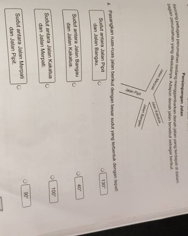 Persimpangan Jalan 
Seorang petugas perumahan sedang menggambarkan denah jalan yang terdapat di dalam 
bagian perumahan yang dikelolanya. Adapun denah jalan tersebut sebagai berikut. 
4. Pasangkan ruas-ruas jalan berikut dengan besar sudut yang terbentuk dengan tepat! 
Sudut antara Jalan Pipit 130°
dan Jalan Bangau. 
Sudut antara Jalan Bangau
40°
dan Jalan Kakatua.
100°
Sudut antara Jalan Kakatua 
dan Jalan Merpati.
90°
Sudut antara Jalan Merpati 
dan Jalan Pipit.