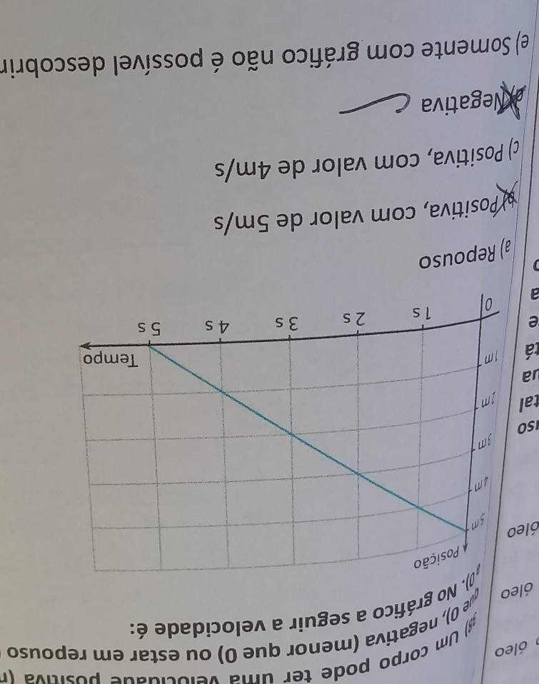 ) Um corpo pode ter uma velocidade positiva (r
óleo
que 0), negativa (menor que 0) ou estar em repouso
óleo ). No gráfico a seguir a velocidade é:
óleo
SO
tal
ua
tá
e
a
a) Repouso
# Positiva, com valor de 5m/s
c) Positiva, com valor de 4m/s
a Negativa
e) Somente com gráfico não é possível descobrir