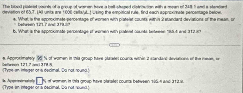 The blood platelet counts of a group of women have a bell-shaped distribution with a mean of 249.1 and a standard 
deviation of 63.7. (All units are 1000 cells/μL.) Using the empirical rule, find each approximate percentage below. 
a. What is the approximate percentage of women with platelet counts within 2 standard deviations of the mean, or 
between 121.7 and 376.5? 
b. What is the approximate percentage of women with platelet counts between 185.4 and 312.8? 
a. Approximately 95 % of women in this group have platelet counts within 2 standard deviations of the mean, or 
between 121.7 and 376.5. 
(Type an integer or a decimal. Do not round.) 
b. Approximately of women in this group have platelet counts between 185.4 and 312.8. 
(Type an integer or a decimal. Do not round.)