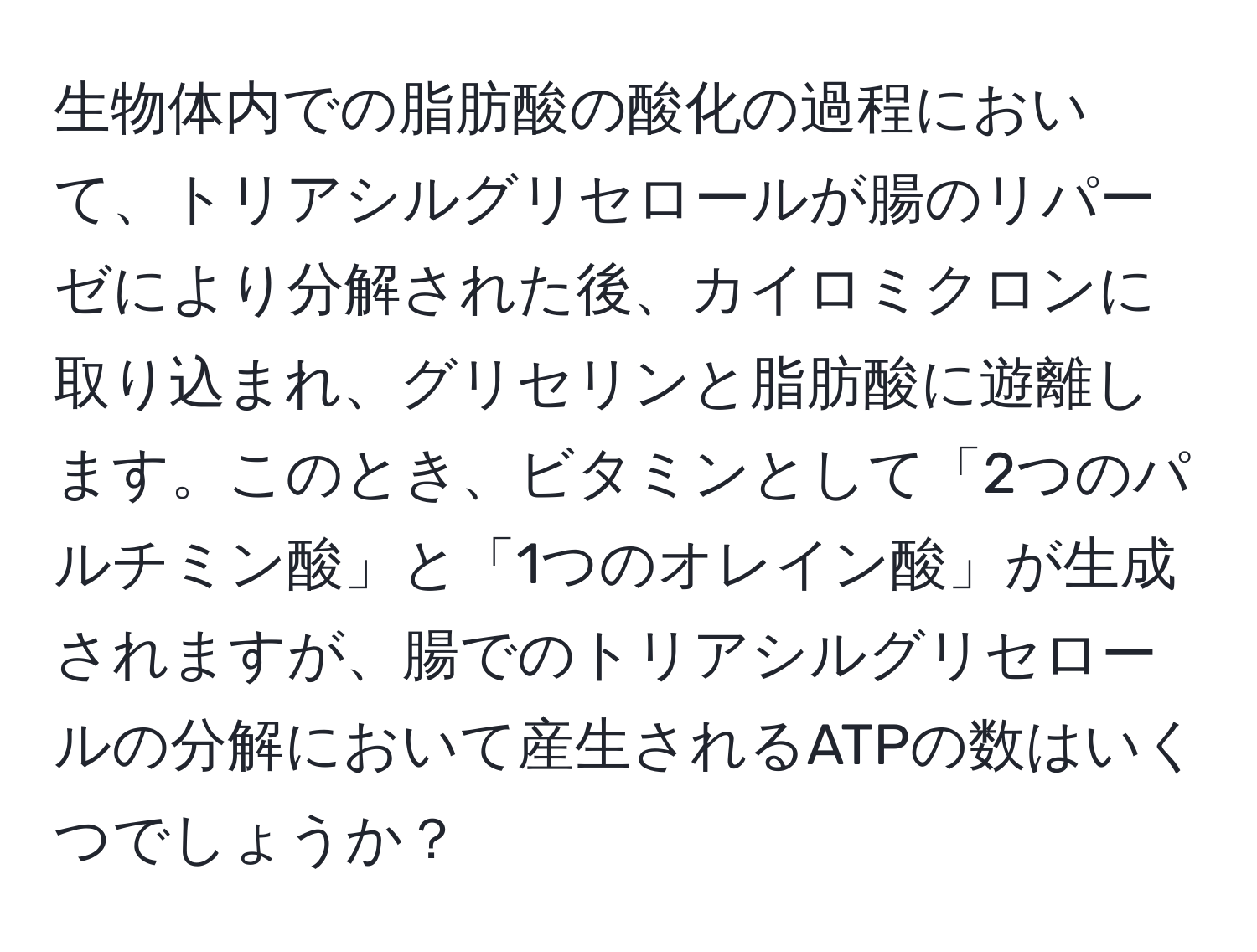 生物体内での脂肪酸の酸化の過程において、トリアシルグリセロールが腸のリパーゼにより分解された後、カイロミクロンに取り込まれ、グリセリンと脂肪酸に遊離します。このとき、ビタミンとして「2つのパルチミン酸」と「1つのオレイン酸」が生成されますが、腸でのトリアシルグリセロールの分解において産生されるATPの数はいくつでしょうか？