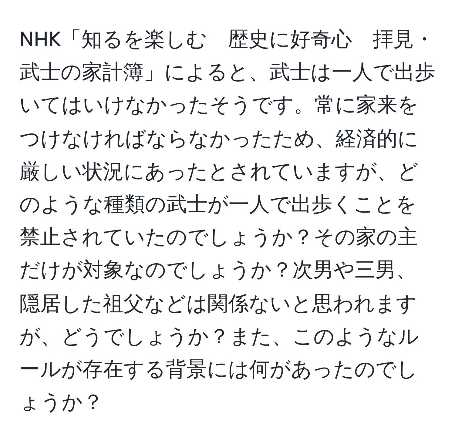 NHK「知るを楽しむ　歴史に好奇心　拝見・武士の家計簿」によると、武士は一人で出歩いてはいけなかったそうです。常に家来をつけなければならなかったため、経済的に厳しい状況にあったとされていますが、どのような種類の武士が一人で出歩くことを禁止されていたのでしょうか？その家の主だけが対象なのでしょうか？次男や三男、隠居した祖父などは関係ないと思われますが、どうでしょうか？また、このようなルールが存在する背景には何があったのでしょうか？