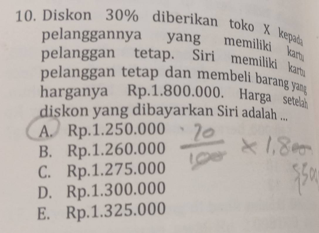 Diskon 30% diberikan toko X kepada
pelanggannya yang memiliki kartu
pelanggan tetap. Siri memiliki kartu
pelanggan tetap dan membeli barang yang
harganya Rp.1.800.000. Harga setelah
diskon yang dibayarkan Siri adalah ...
A. Rp.1.250.000
B. Rp.1.260.000
C. Rp.1.275.000
D. Rp.1.300.000
E. Rp.1.325.000