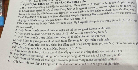 Có biện pháp để năng cao V
3. Vận DụnG KIếN tHức, kĩ năng đã HỌC: 2 câu
Câu 1: Đọc đoạn thông tin: Hiệp hội các quốc gia Đông Nam Á (ASEAN) ra đời là một tát yêu trong ta
ki Chiến tranh lạnh khi một số nước Đông Nam Á lo ngại sự mở rộng của chủ nghĩa xã hội ra khu vự
Trong bối cánh ấy, Việt Nam - một nước xã hội chủ nghĩa - là một nhân tổ khách quan tác động đen  v
thành lập ASEAN, tử đây Việt Nam đổi tượng chủ yếu được tỉnh đến trong cách hành xứ của nhóm m
sáng lập ASEAN trong thời gian từ năm 1967 đến năm 1991.
Việt Nam được coi là một ''nhân tổ'' trong thành lập Hiệp hội các quốc gia Đông Nam Á (ASEAN) vị
do nào sau đây?
A. Việt Nam là một nước xã hội chủ nghĩa có thể mở rộng ảnh hướng ra khu vực.
B. Việt Nam có quan hệ chính trị, kinh tế chặt chẽ với các nước Đông Nam Á.
C. Việt Nam là một trong những nước sáng lập tổ chức liên kết của khu vực.
D. Việt Nam là quốc gia có chính sách trung lập trong thời kỳ Chiến tranh lạnh.
Cầu 2: Nội dung nào sau đây phản ánh đúng một trong những đỏng gốp của Việt Nam đổi với sự ph
triển của Hiệp hội các quốc gia Đông Nam Á (ASEAN)?
A. Việt Nam đã tích cực tham gia và thúc đây quá trình mở rộng thành viên của ASEAN.
B. Việt Nam là một trong những nước tham gia sáng lập và dân dắt ASEAN ngay từ đầu.
C. Việt Nam đã đề xuất và thiết lập liên minh quân sự vừng mạnh trong khối ASEAN.
D. Việt Nam đã trở thành trung tâm kinh tế - tài chính của ASEAN ngay khi gia nhập.