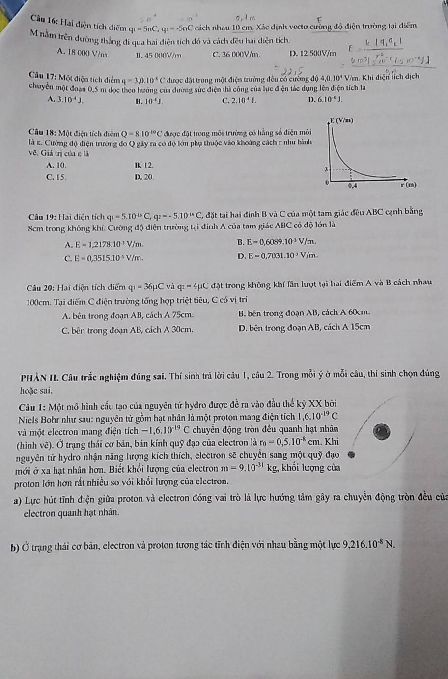 Hai diện tích điểm q_1=5nC,q_2=-5nC cách nhau 10 cm. Xác định vecto cường độ điện trường tại điểm
M nằm trên đường thắng đi qua hai điện tích đó và cách đều hai điện tích.
A. 18 000 V/m. B. 45 000V/m C. 36 000V/m D. 12 500V/m
* Câu 17: Một điện tích điểm q=3,0.10^(-8) C được đặt trong một điện trường đều có cường độ 4,0.10^4V/n n. Khi điện tích dịch
chuyển một đoạn 0,5 m dọc theo hướng của dường sức điện thi công của lực điện tác dụng lên điện tích là
A. 3.10^(-4)J. B. 10^(-4)J. C. 2.10^(-4)J. D. 6.10^(-4)J.
Câu 18: Một điện tích điểm Q=8.10^(-10)C được đặt trong môi trường có hằng số điện môi
là ε. Cường độ điện trường do Q gây ra có độ lớn phụ thuộc vào khoảng cách r như hình
về. Giá trị của ε là
A. 10. B. 12
C. 15 D. 20.
*  Câu 19: Hai điện tích q_1=5.10^(-16)C, q_2=-5.10^(-16)C , đặt tại hai đính B và C của một tam giác đều ABC cạnh bằng
8cm trong không khí. Cường độ điện trường tại đinh A của tam giác ABC có độ lớn là
A. E=1,2178.10^(-3)V/m. B. E=0,6089.10^(-3)V/m.
C. E=0,3515.10^(-3)V/m.
D. E=0,7031.10^(-3)V/m.
Câu 20: Hai điện tích điểm q_1=36mu C và q_2=4mu C đặt trong không khí lần lượt tại hai điểm A và B cách nhau
100cm. Tại điểm C điện trường tổng hợp triệt tiêu, C có vị trí
A. bên trong đoạn AB, cách A 75cm. B. bên trong đoạn AB, cách A 60cm.
C. bên trong đoạn AB, cách A 30cm. D. bên trong đoạn AB, cách A 15cm
PHÀN II. Câu trắc nghiệm đúng sai. Thí sinh trả lời câu 1, câu 2. Trong mỗi ý ở mỗi câu, thí sinh chọn đúng
hoặc sai.
Câu 1: Một mô hình cấu tạo của nguyên tử hydro được đề ra vào đầu thế kỷ XX bởi
Niels Bohr như sau: nguyên tử gồm hạt nhân là một proton mang điện tích 1,6.10^(-19)C
và một electron mang điện tích -1,6.10^(-19)C chuyển động tròn đều quanh hạt nhân
(hình vẽ). Ở trạng thái cơ bản, bán kính quỹ đạo của electron là r_0=0,5.10^(-8)cm. Khi
nguyên tử hydro nhận năng lượng kích thích, electron sẽ chuyển sang một quỹ đạo
mới ở xa hạt nhân hơn. Biết khối lượng của electron m=9.10^(-31)kg , khối lượng của
proton lớn hơn rất nhiều so với khổi lượng của electron.
a) Lực hút tĩnh điện giữa proton và electron đóng vai trò là lực hướng tâm gây ra chuyền động tròn đều của
electron quanh hạt nhân.
b) Ở trạng thái cơ bản, electron và proton tương tác tĩnh điện với nhau bằng một lực 9,216.10^(-8)N.