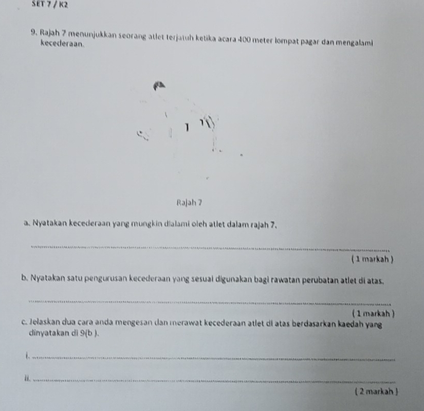 SET 7 / K2 
9. Rajah 7 menunjukkan seorang atlet terjatuh ketika acara 400 meter lompat pagar dan mengalami 
kecederaan. 
1 
Rajah 7 
a. Nyatakan kecederaan yang mungkin dialami oleh atlet dalam rajah 7. 
_ 
(1 markah ) 
b. Nyatakan satu pengurusan kecederaan yang sesual digunakan bagi rawatan perubatan atlet di atas, 
_ 
( 1 markah ) 
c. Jelaskan dua cara anda mengesan dan merawat kecederaan atlet di atas berdasarkan kaedah yang 
dinyatakan dì 9(b). 
i._ 
i._ 
( 2 markah )