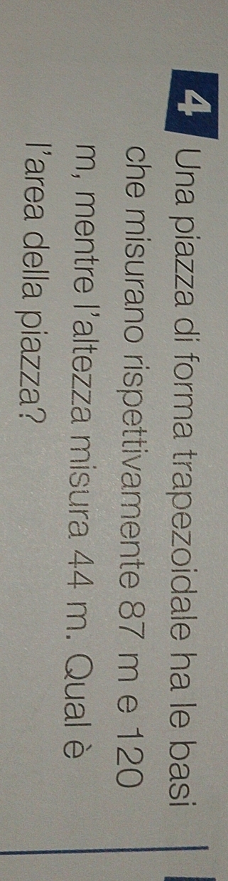 Una piazza di forma trapezoidale ha le basi 
che misurano rispettivamente 87 m e 120
m, mentre l'altezza misura 44 m. Qual è 
l'area della piazza?